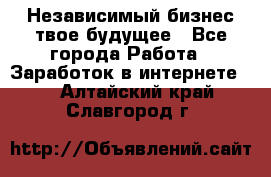 Независимый бизнес-твое будущее - Все города Работа » Заработок в интернете   . Алтайский край,Славгород г.